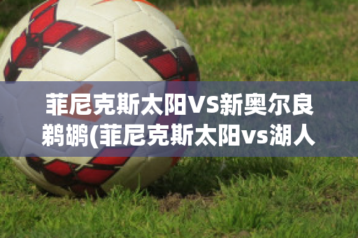 菲尼克斯太阳VS新奥尔良鹈鹕(菲尼克斯太阳vs湖人)