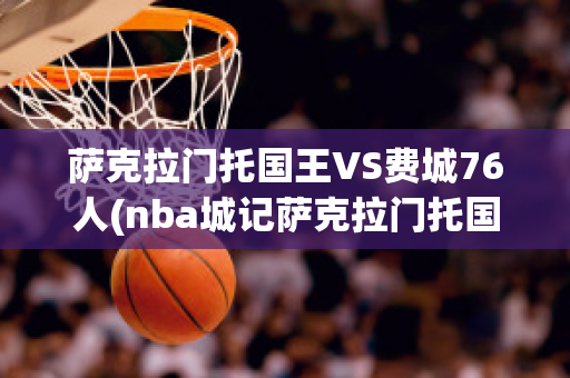 萨克拉门托国王VS费城76人(nba城记萨克拉门托国王)