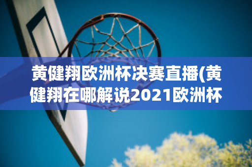 黄健翔欧洲杯决赛直播(黄健翔在哪解说2021欧洲杯)