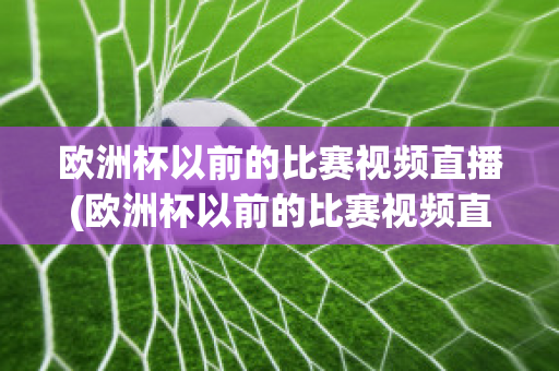 欧洲杯以前的比赛视频直播(欧洲杯以前的比赛视频直播回放)