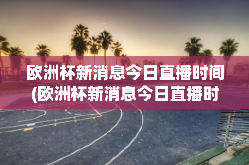 欧洲杯新消息今日直播时间(欧洲杯新消息今日直播时间几点)