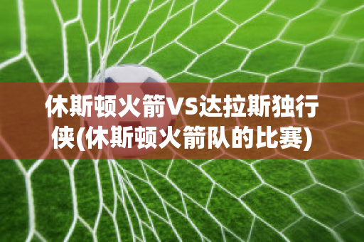 休斯顿火箭VS达拉斯独行侠(休斯顿火箭队的比赛)