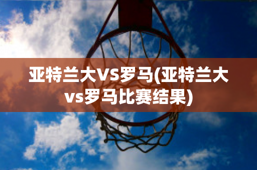 亚特兰大VS罗马(亚特兰大vs罗马比赛结果)