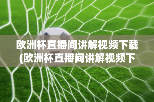 欧洲杯直播间讲解视频下载(欧洲杯直播间讲解视频下载软件)