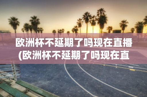 欧洲杯不延期了吗现在直播(欧洲杯不延期了吗现在直播还能看吗)