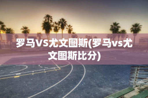 罗马VS尤文图斯(罗马vs尤文图斯比分)