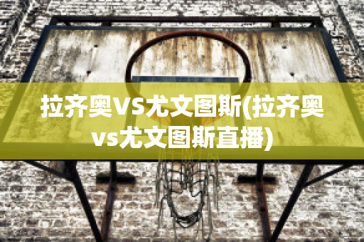 拉齐奥VS尤文图斯(拉齐奥vs尤文图斯直播)