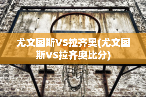 尤文图斯VS拉齐奥(尤文图斯VS拉齐奥比分)