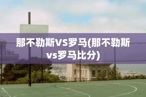 那不勒斯VS罗马(那不勒斯vs罗马比分)