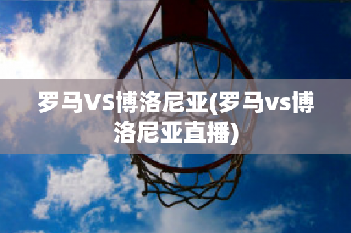 罗马VS博洛尼亚(罗马vs博洛尼亚直播)