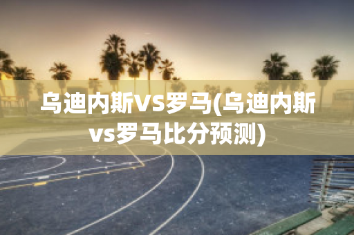 乌迪内斯VS罗马(乌迪内斯vs罗马比分预测)