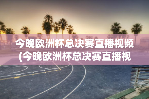 今晚欧洲杯总决赛直播视频(今晚欧洲杯总决赛直播视频在线观看)