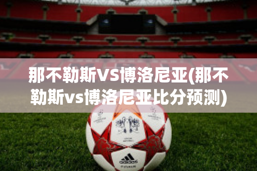 那不勒斯VS博洛尼亚(那不勒斯vs博洛尼亚比分预测)