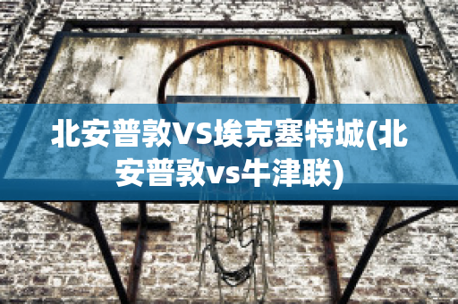 北安普敦VS埃克塞特城(北安普敦vs牛津联)