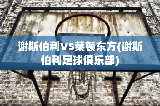 谢斯伯利VS莱顿东方(谢斯伯利足球俱乐部)