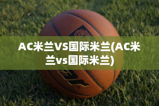 AC米兰VS国际米兰(AC米兰vs国际米兰)