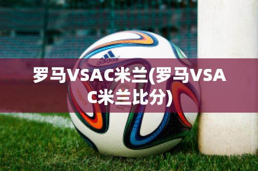 罗马VSAC米兰(罗马VSAC米兰比分)