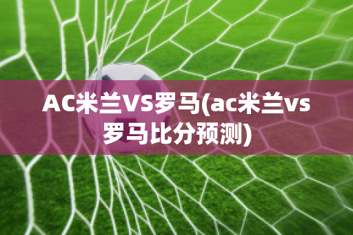 AC米兰VS罗马(ac米兰vs罗马比分预测)