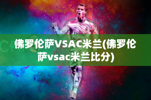 佛罗伦萨VSAC米兰(佛罗伦萨vsac米兰比分)