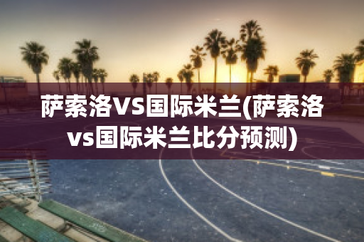 萨索洛VS国际米兰(萨索洛vs国际米兰比分预测)