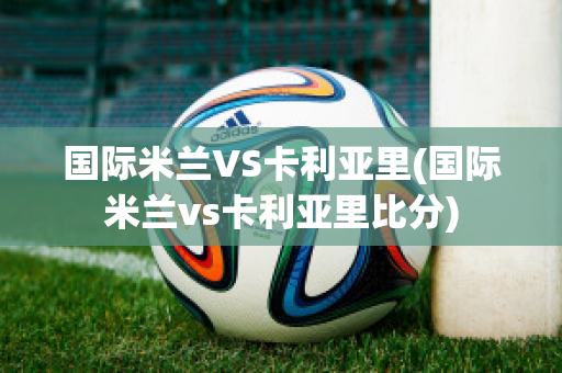 国际米兰VS卡利亚里(国际米兰vs卡利亚里比分)