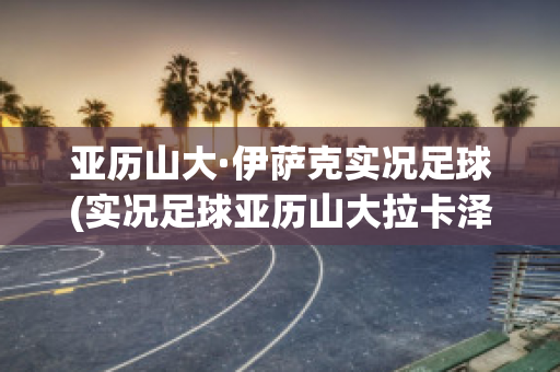 亚历山大·伊萨克实况足球(实况足球亚历山大拉卡泽特)