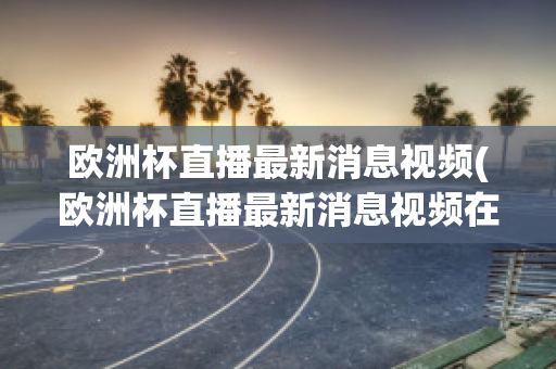 欧洲杯直播最新消息视频(欧洲杯直播最新消息视频在线观看)