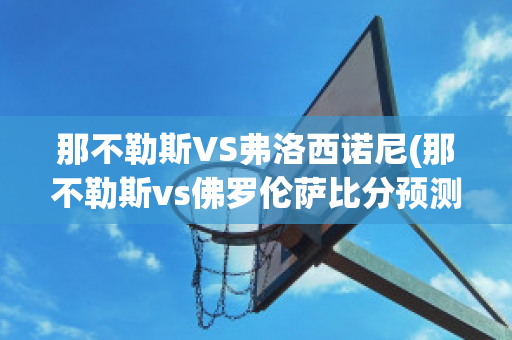 那不勒斯VS弗洛西诺尼(那不勒斯vs佛罗伦萨比分预测)