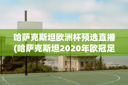 哈萨克斯坦欧洲杯预选直播(哈萨克斯坦2020年欧冠足球赛)