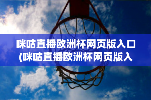 咪咕直播欧洲杯网页版入口(咪咕直播欧洲杯网页版入口在线观看)