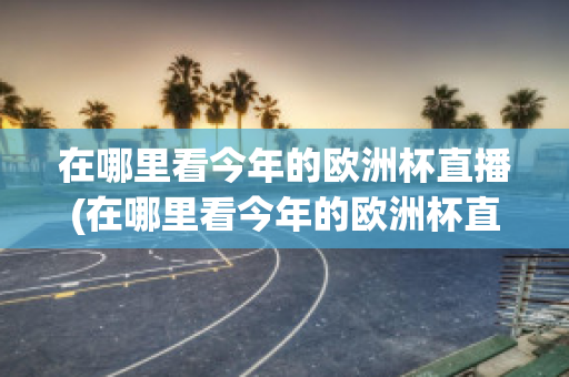 在哪里看今年的欧洲杯直播(在哪里看今年的欧洲杯直播回放)