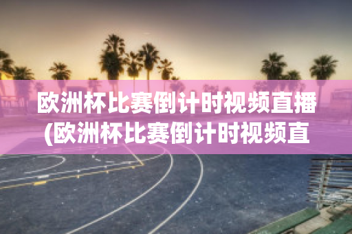 欧洲杯比赛倒计时视频直播(欧洲杯比赛倒计时视频直播回放)