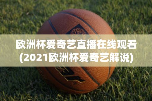 欧洲杯爱奇艺直播在线观看(2021欧洲杯爱奇艺解说)