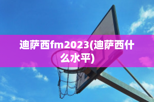 迪萨西fm2023(迪萨西什么水平)