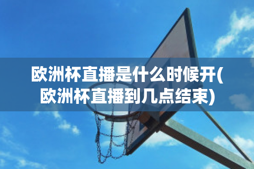 欧洲杯直播是什么时候开(欧洲杯直播到几点结束)