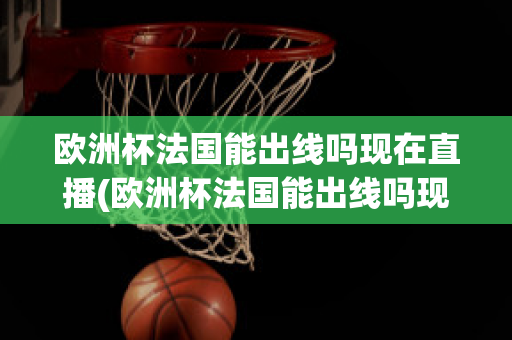 欧洲杯法国能出线吗现在直播(欧洲杯法国能出线吗现在直播在哪看)