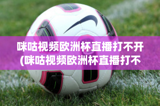 咪咕视频欧洲杯直播打不开(咪咕视频欧洲杯直播打不开怎么办)