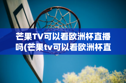 芒果TV可以看欧洲杯直播吗(芒果tv可以看欧洲杯直播吗知乎)