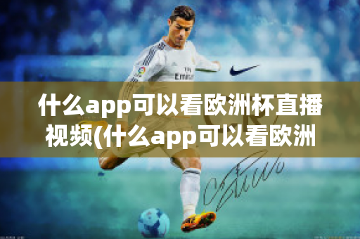 什么app可以看欧洲杯直播视频(什么app可以看欧洲杯直播视频免费)