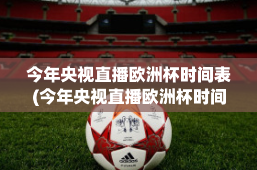 今年央视直播欧洲杯时间表(今年央视直播欧洲杯时间表最新)