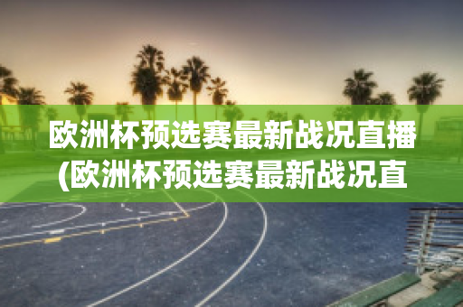 欧洲杯预选赛最新战况直播(欧洲杯预选赛最新战况直播在哪看)