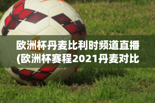 欧洲杯丹麦比利时频道直播(欧洲杯赛程2021丹麦对比利时)