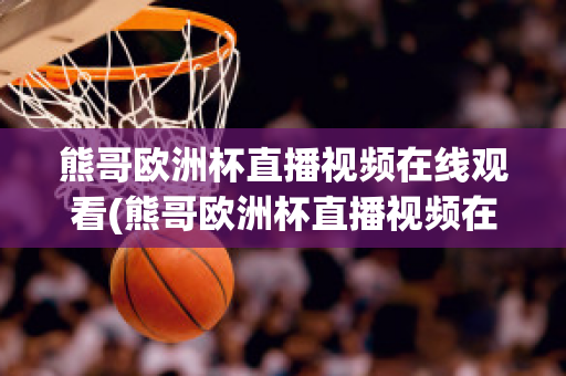 熊哥欧洲杯直播视频在线观看(熊哥欧洲杯直播视频在线观看高清)