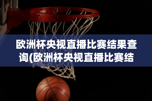 欧洲杯央视直播比赛结果查询(欧洲杯央视直播比赛结果查询表)