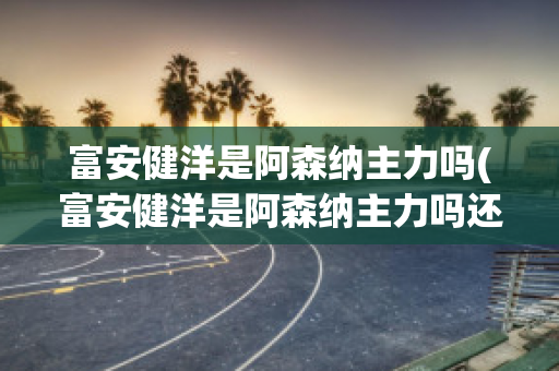 富安健洋是阿森纳主力吗(富安健洋是阿森纳主力吗还是外援)