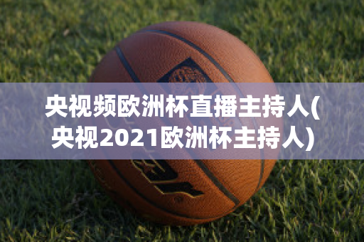 央视频欧洲杯直播主持人(央视2021欧洲杯主持人)