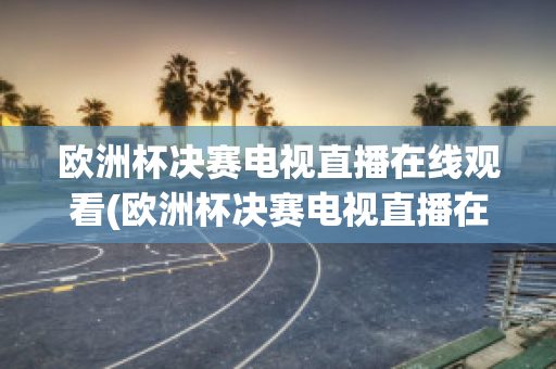 欧洲杯决赛电视直播在线观看(欧洲杯决赛电视直播在线观看视频)