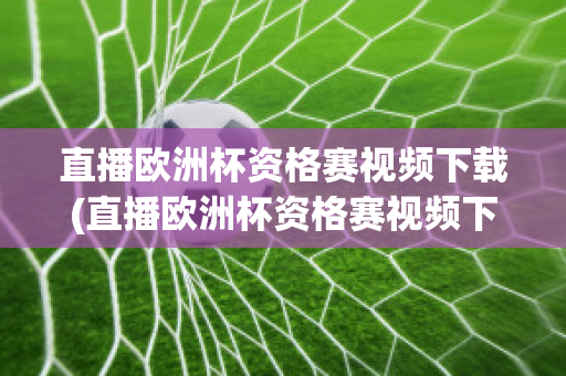 直播欧洲杯资格赛视频下载(直播欧洲杯资格赛视频下载软件)