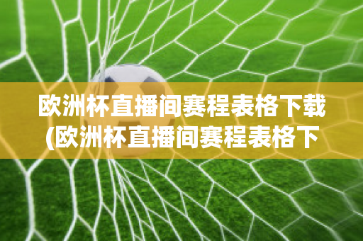 欧洲杯直播间赛程表格下载(欧洲杯直播间赛程表格下载软件)