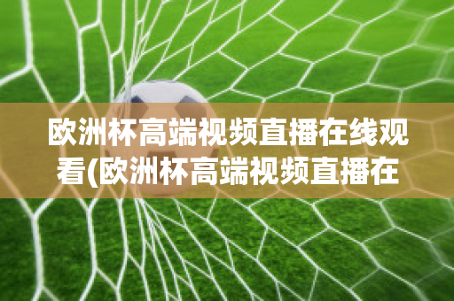 欧洲杯高端视频直播在线观看(欧洲杯高端视频直播在线观看网站)